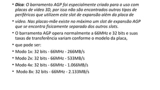 • Dica: O barramento AGP foi especialmente criado para o uso com
placas de vídeo 3D, por isso não são encontrados outros tipos de
periféricos que utilizem este slot de expansão além da placa de
• vídeo. Nas placas-mãe existe no máximo um slot de expansão AGP
que se encontra fisicamente separado dos outros slots.
• O barramento AGP opera normalmente a 66MHz e 32 bits e suas
taxas de transferência variam conforme o modelo da placa,
• que pode ser:
• Modo 1x: 32 bits - 66MHz - 266MB/s
• Modo 2x: 32 bits - 66MHz - 533MB/s
• Modo 4x: 32 bits - 66MHz - 1.066MB/s
• Modo 8x: 32 bits - 66MHz - 2.133MB/s
 