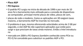 • Placa AGP
• PCI Express
• O padrão PCI surgiu no início da década de 1990 e por mais de 10
anos foi o barramento mais utilizado para a conexão de dispositivos
ao computador, principal mente placas de vídeo, placas de som,
• placas de rede e modems. Como as aplicações em 3D exigiam taxas
maiores, o barramento AGP foi inserido no mercado.
• O problema é que, mesmo oferecendo velocidades acima de 2 GB por
segundo, o slot AGP 8x não suportará aplicações que estão para
surgir e que precisam de taxas ainda maiores. Então a Intel introduziu
no
• mercado em 2004 o PCI Express (também conhecido como PCIe ou
PCI-E) foi concebido para substituir os padrões AGP e PCI.
 