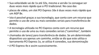 • Sua velocidade vai de 1x até 32x, mesmo a versão 1x consegue ser
duas vezes mais rápido que o PCI tradicional. No caso das
• placas de vídeo, um slot PCI Express 16x é duas vezes mais rápido que
um AGP 8x.
• Isto é possível graças a sua tecnologia, que conta com um recurso que
permite o uso de uma ou mais conexões seriais para transferência de
dados.
• A tecnologia utilizada no PCI Express conta com um recurso que
permite o uso de uma ou mais conexões seriais ("caminhos", também
• chamados de lanes) para transferência de dados. Se um determinado
dispositivo usa apenas um caminho, então se diz que este utiliza o
barramento PCI Express 1x, se utiliza 4 conexões, sua denominação
• é PCI Express 4x e assim sucessivamente.
 
