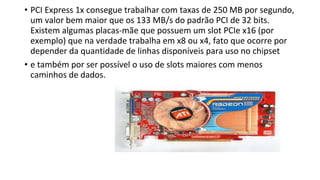 • PCI Express 1x consegue trabalhar com taxas de 250 MB por segundo,
um valor bem maior que os 133 MB/s do padrão PCI de 32 bits.
Existem algumas placas-mãe que possuem um slot PCIe x16 (por
exemplo) que na verdade trabalha em x8 ou x4, fato que ocorre por
depender da quantidade de linhas disponíveis para uso no chipset
• e também por ser possível o uso de slots maiores com menos
caminhos de dados.
 