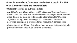 • Placa de expansão de fax modem padrão AMR e slot do tipo AMR
• CNR (Communications and Network Riser)
• O slot CNR é irmão de outros dois slots:
• AMR (Audio and Modem Riser) e ACR (Advanced Communications
Riser). Esses três slots têm como objetivo a instalação de um modem,
placa de som ou placa de rede usando a tecnologia HSP (Hosting
SignalProcessing). Essa tecnologia faz com que o controle do
periférico passe para o processador da máquina. A conseqüência
• disso é que os periféricos ficam bem mais baratos, visto que eles não
precisarão de um circuito de controle elaborado.
 