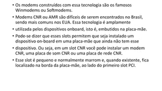 • Os modems construídos com essa tecnologia são os famosos
Winmodems ou Softmodems.
• Modems CNR ou AMR são difíceis de serem encontrados no Brasil,
sendo mais comuns nos EUA. Essa tecnologia é amplamente
• utilizada pelos dispositivos onboard, isto é, embutidos na placa-mãe.
• Pode-se dizer que esses slots permitem que seja instalado um
dispositivo on-board em uma placa-mãe que ainda não tem esse
• dispositivo. Ou seja, em um slot CNR você pode instalar um modem
CNR, uma placa de som CNR ou uma placa de rede CNR.
• Esse slot é pequeno e normalmente marrom e, quando existente, fica
localizado na borda da placa-mãe, ao lado do primeiro slot PCI.
 