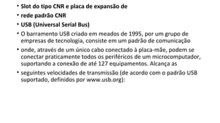• Slot do tipo CNR e placa de expansão de
• rede padrão CNR
• USB (Universal Serial Bus)
• O barramento USB criado em meados de 1995, por um grupo de
empresas de tecnologia, consiste em um padrão de comunicação
• onde, através de um único cabo conectado à placa-mãe, podem se
conectar praticamente todos os periféricos de um microcomputador,
suportando a conexão de até 127 equipamentos. Alcança as
• seguintes velocidades de transmissão (de acordo com o padrão USB
suportado, definidos por www.usb.org):
 