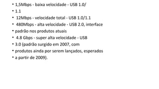 • 1,5Mbps - baixa velocidade - USB 1.0/
• 1.1
• 12Mbps - velocidade total - USB 1.0/1.1
• 480Mbps - alta velocidade - USB 2.0, interface
• padrão nos produtos atuais
• 4.8 Gbps - super alta velocidade - USB
• 3.0 (padrão surgido em 2007, com
• produtos ainda por serem lançados, esperados
• a partir de 2009).
 