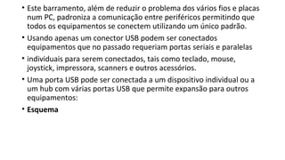 • Este barramento, além de reduzir o problema dos vários fios e placas
num PC, padroniza a comunicação entre periféricos permitindo que
todos os equipamentos se conectem utilizando um único padrão.
• Usando apenas um conector USB podem ser conectados
equipamentos que no passado requeriam portas seriais e paralelas
• individuais para serem conectados, tais como teclado, mouse,
joystick, impressora, scanners e outros acessórios.
• Uma porta USB pode ser conectada a um dispositivo individual ou a
um hub com várias portas USB que permite expansão para outros
equipamentos:
• Esquema
 