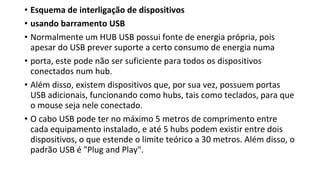 • Esquema de interligação de dispositivos
• usando barramento USB
• Normalmente um HUB USB possui fonte de energia própria, pois
apesar do USB prever suporte a certo consumo de energia numa
• porta, este pode não ser suficiente para todos os dispositivos
conectados num hub.
• Além disso, existem dispositivos que, por sua vez, possuem portas
USB adicionais, funcionando como hubs, tais como teclados, para que
o mouse seja nele conectado.
• O cabo USB pode ter no máximo 5 metros de comprimento entre
cada equipamento instalado, e até 5 hubs podem existir entre dois
dispositivos, o que estende o limite teórico a 30 metros. Além disso, o
padrão USB é "Plug and Play".
 