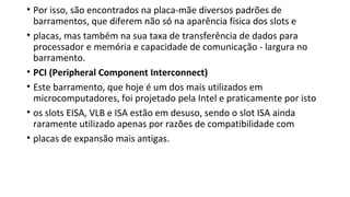 • Por isso, são encontrados na placa-mãe diversos padrões de
barramentos, que diferem não só na aparência física dos slots e
• placas, mas também na sua taxa de transferência de dados para
processador e memória e capacidade de comunicação - largura no
barramento.
• PCI (Peripheral Component Interconnect)
• Este barramento, que hoje é um dos mais utilizados em
microcomputadores, foi projetado pela Intel e praticamente por isto
• os slots EISA, VLB e ISA estão em desuso, sendo o slot ISA ainda
raramente utilizado apenas por razões de compatibilidade com
• placas de expansão mais antigas.
 