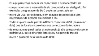• Os equipamentos podem ser conectados e desconectados do
• computador sem a necessidade do computador ser desligado. Por
exemplo, um gravador de DVD pode ser conectado ao
• micro via USB, ser utilizado, e em seguida desconectado sem
necessidade de desligar ou reiniciar o PC.
• Todas as placas-mãe padrão ATX têm conectores USB (no mínimo
dois) que se localizam próximos aos conectores do teclado e
• do mouse, e no geral todos os notebooks já são compatíveis com o
padrão USB. Basta olhar nas laterais ou na parte de trás do
• micro e procurar pelo símbolo do USB:
 