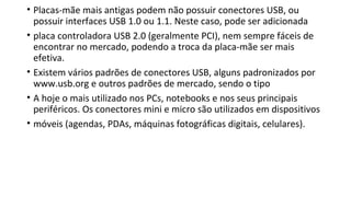• Placas-mãe mais antigas podem não possuir conectores USB, ou
possuir interfaces USB 1.0 ou 1.1. Neste caso, pode ser adicionada
• placa controladora USB 2.0 (geralmente PCI), nem sempre fáceis de
encontrar no mercado, podendo a troca da placa-mãe ser mais
efetiva.
• Existem vários padrões de conectores USB, alguns padronizados por
www.usb.org e outros padrões de mercado, sendo o tipo
• A hoje o mais utilizado nos PCs, notebooks e nos seus principais
periféricos. Os conectores mini e micro são utilizados em dispositivos
• móveis (agendas, PDAs, máquinas fotográficas digitais, celulares).
 