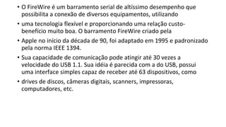 • O FireWire é um barramento serial de altíssimo desempenho que
possibilita a conexão de diversos equipamentos, utilizando
• uma tecnologia flexível e proporcionando uma relação custo-
benefício muito boa. O barramento FireWire criado pela
• Apple no início da década de 90, foi adaptado em 1995 e padronizado
pela norma IEEE 1394.
• Sua capacidade de comunicação pode atingir até 30 vezes a
velocidade do USB 1.1. Sua idéia é parecida com a do USB, possui
uma interface simples capaz de receber até 63 dispositivos, como
• drives de discos, câmeras digitais, scanners, impressoras,
computadores, etc.
 