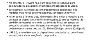 • No entanto, o FireWire não é um barramento exclusivo para
computadores, pois pode ser utilizado em aplicações de vídeo,
• por exemplo. As empresas têm gradualmente adicionado, nos
modelos mais novos de computadores, conectores FireWire.
• Assim como é feito no USB, não é necessário iniciar a máquina para
detectar os dispositivos FireWire conectados, já que os mesmos são
também detectados no ato de sua conexão física, em tempo de
execução de aplicativos. Os barramentos padrão FireWire atuais
podem operar a uma taxa de 100, 200 e 400Mbps, contra 12Mbps do
• USB 1.1, e permitem que os dispositivos conectados se comuniquem
entre si, sem a intervenção do computador.
 