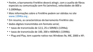 • Porém, o barramento FireWire deverá atingir, com o auxílio de fibras
especiais ou comunicação sem fio (wireless), velocidades de 800 a
• 3.200Mbps.
• Mais informações sobre o FireWire podem ser obtidas no site
www.1394ta.org .
• Em resumo, as características do barramento FireWire são:
• dados digitais transmitidos em formato serial;
• ▪ taxas de transmissão de 12,5, 25 e 50MB/s (1394a);
• ▪ taxas de transmissão de 100, 200 e 400MB/s (1394b);
• ▪ Plug and Play, tem suporte nativo nos Windows 9x, ME, 2000 e XP;
 