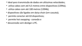 • Ideal para transmissão de dados em altíssimas velocidades;
• utiliza cabos com até 4,5 metros entre dispositivos (1394a);
• utiliza cabos com até 100 metros (1394b);
• dispositivos são ligados em daisy-chain (em cascata);
• permite conectar até 63 dispositivos;
• permite hot swapping - conexão e
• desconexão sem desligar o PC.
 