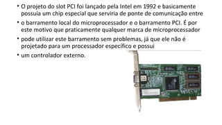 • O projeto do slot PCI foi lançado pela Intel em 1992 e basicamente
possuía um chip especial que serviria de ponte de comunicação entre
• o barramento local do microprocessador e o barramento PCI. É por
este motivo que praticamente qualquer marca de microprocessador
• pode utilizar este barramento sem problemas, já que ele não é
projetado para um processador específico e possui
• um controlador externo.
 