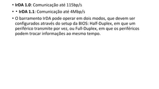• IrDA 1.0: Comunicação até 115bp/s
• ▪ IrDA 1.1: Comunicação até 4Mbp/s
• O barramento IrDA pode operar em dois modos, que devem ser
configurados através do setup da BIOS: Half-Duplex, em que um
periférico transmite por vez, ou Full-Duplex, em que os periféricos
podem trocar informações ao mesmo tempo.
 