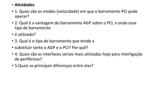 • Atividades
• 1. Quais são os modos (velocidade) em que o barramento PCI pode
operar?
• 2. Qual é a vantagem do barramento AGP sobre o PCI, e onde esse
tipo de barramento
• é utilizado?
• 3. Qual é o tipo de barramento que tende a
• substituir tanto o AGP e o PCI? Por quê?
• 4. Quais são as interfaces seriais mais utilizadas hoje para interligação
de periféricos?
• 5.Quais as principais diferenças entre elas?
 