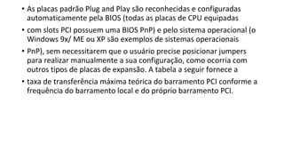 • As placas padrão Plug and Play são reconhecidas e configuradas
automaticamente pela BIOS (todas as placas de CPU equipadas
• com slots PCI possuem uma BIOS PnP) e pelo sistema operacional (o
Windows 9x/ ME ou XP são exemplos de sistemas operacionais
• PnP), sem necessitarem que o usuário precise posicionar jumpers
para realizar manualmente a sua configuração, como ocorria com
outros tipos de placas de expansão. A tabela a seguir fornece a
• taxa de transferência máxima teórica do barramento PCI conforme a
frequência do barramento local e do próprio barramento PCI.
 
