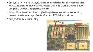 • (2GB/s) e PCI-X 533 (4GB/s). Estas duas velocidades são baseadas no
PCI-X 133 transferindo dois dados por pulso de clock e quatro dados
por pulso de clock, respectivamente.
• Nota: Slots PCI-X de 100MHz (800MB/s) também são encontrados,
apesar de não serem padronizados pela PCI-SIG (consórcio
• que padroniza os slots PCI).
 