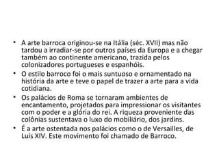 • A arte barroca originou-se na Itália (séc. XVII) mas não
tardou a irradiar-se por outros países da Europa e a chegar
também ao continente americano, trazida pelos
colonizadores portugueses e espanhóis.
• O estilo barroco foi o mais suntuoso e ornamentado na
história da arte e teve o papel de trazer a arte para a vida
cotidiana.
• Os palácios de Roma se tornaram ambientes de
encantamento, projetados para impressionar os visitantes
com o poder e a glória do rei. A riqueza proveniente das
colônias sustentava o luxo do mobiliário, dos jardins.
• É a arte ostentada nos palácios como o de Versailles, de
Luis XIV. Este movimento foi chamado de Barroco.
 