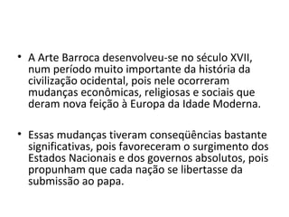 • A Arte Barroca desenvolveu-se no século XVII,
num período muito importante da história da
civilização ocidental, pois nele ocorreram
mudanças econômicas, religiosas e sociais que
deram nova feição à Europa da Idade Moderna.
• Essas mudanças tiveram conseqüências bastante
significativas, pois favoreceram o surgimento dos
Estados Nacionais e dos governos absolutos, pois
propunham que cada nação se libertasse da
submissão ao papa.
 