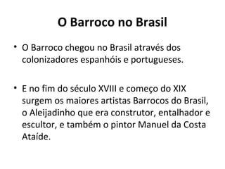 O Barroco no Brasil
• O Barroco chegou no Brasil através dos
colonizadores espanhóis e portugueses.
• E no fim do século XVIII e começo do XIX
surgem os maiores artistas Barrocos do Brasil,
o Aleijadinho que era construtor, entalhador e
escultor, e também o pintor Manuel da Costa
Ataíde.
 