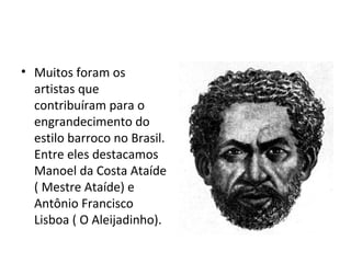 • Muitos foram os
artistas que
contribuíram para o
engrandecimento do
estilo barroco no Brasil.
Entre eles destacamos
Manoel da Costa Ataíde
( Mestre Ataíde) e
Antônio Francisco
Lisboa ( O Aleijadinho).
 
