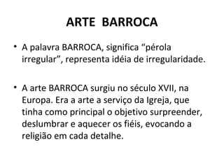 ARTE BARROCA
• A palavra BARROCA, significa “pérola
irregular”, representa idéia de irregularidade.
• A arte BARROCA surgiu no século XVII, na
Europa. Era a arte a serviço da Igreja, que
tinha como principal o objetivo surpreender,
deslumbrar e aquecer os fiéis, evocando a
religião em cada detalhe.
 