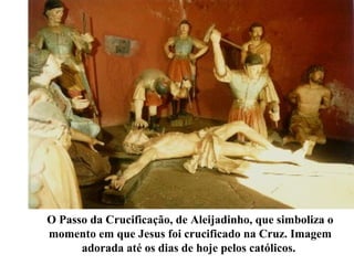 O Passo da Crucificação, de Aleijadinho, que simboliza o
momento em que Jesus foi crucificado na Cruz. Imagem
adorada até os dias de hoje pelos católicos.
 