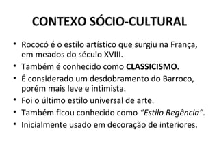 CONTEXO SÓCIO-CULTURAL
• Rococó é o estilo artístico que surgiu na França,
em meados do século XVIII.
• Também é conhecido como CLASSICISMO.
• É considerado um desdobramento do Barroco,
porém mais leve e intimista.
• Foi o último estilo universal de arte.
• Também ficou conhecido como “Estilo Regência”.
• Inicialmente usado em decoração de interiores.
 