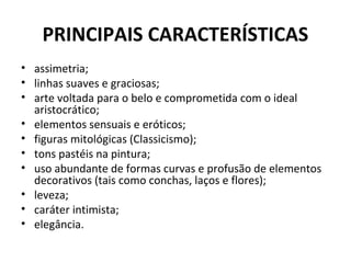 PRINCIPAIS CARACTERÍSTICAS
• assimetria;
• linhas suaves e graciosas;
• arte voltada para o belo e comprometida com o ideal
aristocrático;
• elementos sensuais e eróticos;
• figuras mitológicas (Classicismo);
• tons pastéis na pintura;
• uso abundante de formas curvas e profusão de elementos
decorativos (tais como conchas, laços e flores);
• leveza;
• caráter intimista;
• elegância.
 