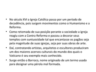 • No século XVI a Igreja Católica passa por um período de
decadência, pois surgem movimentos como o Humanismo e a
Reforma.
• Como retomada de sua posição perante a sociedade a igreja
reagiu com a Contra Reforma e passou a decorar seus
templos com suntuosidade tal que encantasse os pagãos seja
pela magnitude de suas igrejas, seja por suas obras de arte.
• Daí, contratando artistas, arquitetos e escultores produziram
um dos maiores acervos culturais do mundo dos quais o
Vaticano é seu exemplo mais conhecido.
• Surge então o Barroco, nome originado de um termo usado
para designar uma pérola mal formada.
 