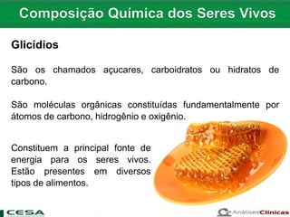 Glicídios
São os chamados açucares, carboidratos ou hidratos de
carbono.
São moléculas orgânicas constituídas fundamentalmente por
átomos de carbono, hidrogênio e oxigênio.
Constituem a principal fonte de
energia para os seres vivos.
Estão presentes em diversos
tipos de alimentos.
 