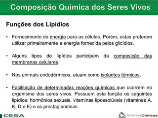 Funções dos Lipídios
• Fornecimento de energia para as células. Porém, estas preferem
utilizar primeiramente a energia fornecida pelos glicídios.
• Alguns tipos de lipídios participam da composição das
membranas celulares.
• Nos animais endodérmicos, atuam como isolantes térmicos.
• Facilitação de determinadas reações químicas que ocorrem no
organismo dos seres vivos. Possuem esta função os seguintes
lipídios: hormônios sexuais, vitaminas lipossolúveis (vitaminas A,
K, D e E) e as prostaglandinas.
 
