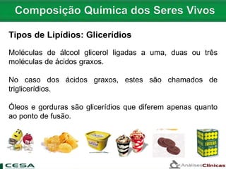 Tipos de Lipídios: Glicerídios
Moléculas de álcool glicerol ligadas a uma, duas ou três
moléculas de ácidos graxos.
No caso dos ácidos graxos, estes são chamados de
triglicerídios.
Óleos e gorduras são glicerídios que diferem apenas quanto
ao ponto de fusão.
 