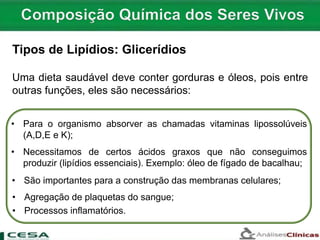Uma dieta saudável deve conter gorduras e óleos, pois entre
outras funções, eles são necessários:
Tipos de Lipídios: Glicerídios
• Necessitamos de certos ácidos graxos que não conseguimos
produzir (lipídios essenciais). Exemplo: óleo de fígado de bacalhau;
• Para o organismo absorver as chamadas vitaminas lipossolúveis
(A,D,E e K);
• São importantes para a construção das membranas celulares;
• Processos inflamatórios.
• Agregação de plaquetas do sangue;
 