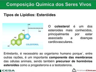 O colesterol é um dos
esteroides mais conhecidos,
principalmente por estar
associado a doenças
cardiovasculares.
Tipos de Lipídios: Esteróides
Entretanto, é necessário ao organismo humano porque´, entre
outras razões, é um importante componente das membranas
das células animais, sendo também precursor de hormônios
esteroides como a progesterona e a testosterona.
 