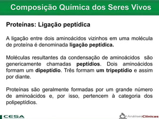 A ligação entre dois aminoácidos vizinhos em uma molécula
de proteína é denominada ligação peptídica.
Moléculas resultantes da condensação de aminoácidos são
genericamente chamadas peptídios. Dois aminoácidos
formam um dipeptídio. Três formam um tripeptídio e assim
por diante.
Proteínas são geralmente formadas por um grande número
de aminoácidos e, por isso, pertencem à categoria dos
polipeptídios.
Proteínas: Ligação peptídica
 