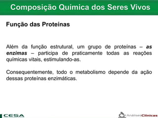 Além da função estrutural, um grupo de proteínas – as
enzimas – participa de praticamente todas as reações
químicas vitais, estimulando-as.
Consequentemente, todo o metabolismo depende da ação
dessas proteínas enzimáticas.
Função das Proteínas
 