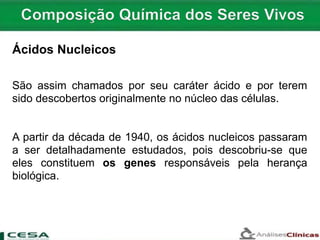 São assim chamados por seu caráter ácido e por terem
sido descobertos originalmente no núcleo das células.
A partir da década de 1940, os ácidos nucleicos passaram
a ser detalhadamente estudados, pois descobriu-se que
eles constituem os genes responsáveis pela herança
biológica.
Ácidos Nucleicos
 