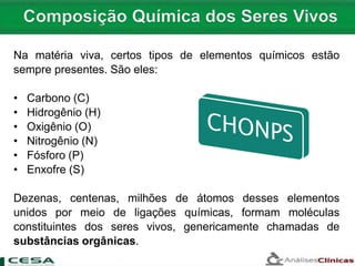 Na matéria viva, certos tipos de elementos químicos estão
sempre presentes. São eles:
• Carbono (C)
• Hidrogênio (H)
• Oxigênio (O)
• Nitrogênio (N)
• Fósforo (P)
• Enxofre (S)
Dezenas, centenas, milhões de átomos desses elementos
unidos por meio de ligações químicas, formam moléculas
constituintes dos seres vivos, genericamente chamadas de
substâncias orgânicas.
 