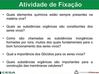 • Quais elementos químicos estão sempre presentes na
matéria viva?
• Quais as substâncias orgânicas são constituintes dos
seres vivos?
• Como são chamadas as substâncias inorgânicas
formadas por íons, muitos dos quais fundamentais para o
bom funcionamento dos seres vivos?
• Qual a importância dos Glicídios para os seres vivos?
• Quais substâncias orgânicas são importantes para a
construção das membranas celulares?
 