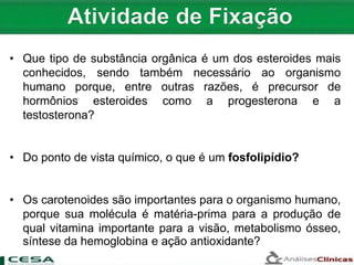 • Que tipo de substância orgânica é um dos esteroides mais
conhecidos, sendo também necessário ao organismo
humano porque, entre outras razões, é precursor de
hormônios esteroides como a progesterona e a
testosterona?
• Do ponto de vista químico, o que é um fosfolipídio?
• Os carotenoides são importantes para o organismo humano,
porque sua molécula é matéria-prima para a produção de
qual vitamina importante para a visão, metabolismo ósseo,
síntese da hemoglobina e ação antioxidante?
 