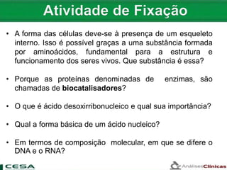 • A forma das células deve-se à presença de um esqueleto
interno. Isso é possível graças a uma substância formada
por aminoácidos, fundamental para a estrutura e
funcionamento dos seres vivos. Que substância é essa?
• Porque as proteínas denominadas de enzimas, são
chamadas de biocatalisadores?
• O que é ácido desoxirribonucleico e qual sua importância?
• Qual a forma básica de um ácido nucleico?
• Em termos de composição molecular, em que se difere o
DNA e o RNA?
 