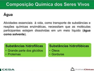 Água
Atividades essenciais à vida, como transporte de substâncias e
reações químicas enzimáticas, necessitam que as moléculas
participantes estejam dissolvidas em um meio líquido (água
como solvente).
Substâncias hidrofílicas
• Grande parte dos glicídios
• Proteínas
Substâncias hidrofóbicas
• Óleos
• Gorduras
 