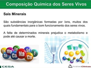 Sais Minerais
São substâncias inorgânicas formadas por íons, muitos dos
quais fundamentais para o bom funcionamento dos seres vivos.
A falta de determinados minerais prejudica o metabolismo e
pode até causar a morte.
 