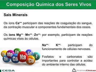 Sais Minerais
Os íons Ca++ participam das reações de coagulação do sangue,
da contração muscular e componentes fundamentais dos ossos.
Os íons Mg++ , Mn++ , Zn++, por exemplo, participam de reações
químicas vitais às células.
Na++, K++, participam do
funcionamento de células nervosas.
Fosfatos e carbonatos são
importantes para controlar a acidez
do ambiente interno das células.
 