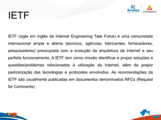 IETF
IETF (sigla em inglês de Internet Engineering Task Force) é uma comunidade
internacional ampla e aberta (técnicos, agências, fabricantes, fornecedores,
pesquisadores) preocupada com a evolução da arquitetura da Internet e seu
perfeito funcionamento. A IETF tem como missão identificar e propor soluções a
questões/problemas relacionados à utilização da Internet, além de propor
padronização das tecnologias e protocolos envolvidos. As recomendações da
IETF são usualmente publicadas em documentos denominados RFCs (Request
for Comments)
 