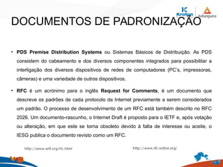DOCUMENTOS DE PADRONIZAÇÃO
• PDS Premise Distribution Systems ou Sistemas Básicos de Distribuição. As PDS
consistem do cabeamento e dos diversos componentes integrados para possibilitar a
interligação dos diversos dispositivos de redes de computadores (PC’s, impressoras,
câmeras) e uma variedade de outros dispositivos.
• RFC é um acrónimo para o inglês Request for Comments, é um documento que
descreve os padrões de cada protocolo da Internet previamente a serem considerados
um padrão. O processo de desenvolvimento de um RFC está também descrito no RFC
2026. Um documento-rascunho, o Internet Draft é proposto para o IETF e, após votação
ou alteração, em que este se torna obsoleto devido à falta de interesse ou aceite, o
IESG publica o documento revisto como um RFC.
 