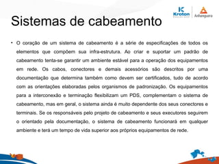 Sistemas de cabeamento
• O coração de um sistema de cabeamento é a série de especificações de todos os
elementos que compõem sua infra-estrutura. Ao criar e suportar um padrão de
cabeamento tenta-se garantir um ambiente estável para a operação dos equipamentos
em rede. Os cabos, conectores e demais acessórios são descritos por uma
documentação que determina também como devem ser certificados, tudo de acordo
com as orientações elaboradas pelos organismos de padronização. Os equipamentos
para a interconexão e terminação flexibilizam um PDS, complementam o sistema de
cabeamento, mas em geral, o sistema ainda é muito dependente dos seus conectores e
terminais. Se os responsáveis pelo projeto de cabeamento e seus executores seguirem
o orientado pela documentação, o sistema de cabeamento funcionará em qualquer
ambiente e terá um tempo de vida superior aos próprios equipamentos de rede.
 