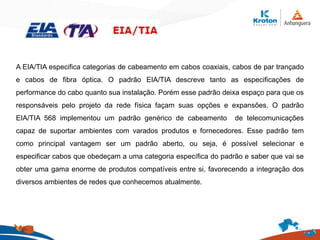 A EIA/TIA especifica categorias de cabeamento em cabos coaxiais, cabos de par trançado
e cabos de fibra óptica. O padrão EIA/TIA descreve tanto as especificações de
performance do cabo quanto sua instalação. Porém esse padrão deixa espaço para que os
responsáveis pelo projeto da rede física façam suas opções e expansões. O padrão
EIA/TIA 568 implementou um padrão genérico de cabeamento de telecomunicações
capaz de suportar ambientes com varados produtos e fornecedores. Esse padrão tem
como principal vantagem ser um padrão aberto, ou seja, é possível selecionar e
especificar cabos que obedeçam a uma categoria específica do padrão e saber que vai se
obter uma gama enorme de produtos compatíveis entre si, favorecendo a integração dos
diversos ambientes de redes que conhecemos atualmente.
 